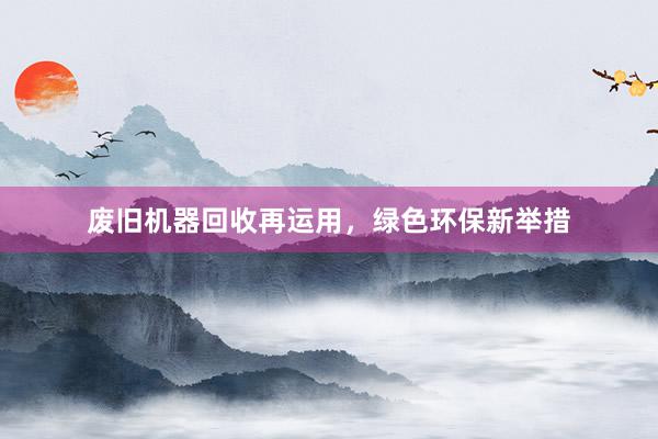 废旧机器回收再运用，绿色环保新举措
